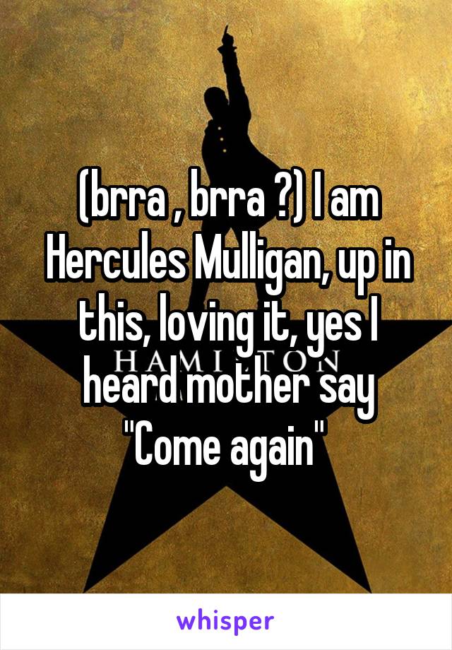 (brra , brra ?) I am Hercules Mulligan, up in this, loving it, yes I heard mother say
"Come again" 