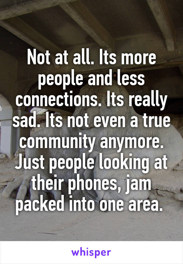 Not at all. Its more people and less connections. Its really sad. Its not even a true community anymore. Just people looking at their phones, jam packed into one area. 