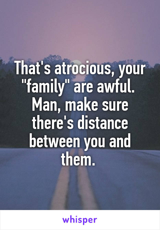 That's atrocious, your "family" are awful. 
Man, make sure there's distance between you and them. 