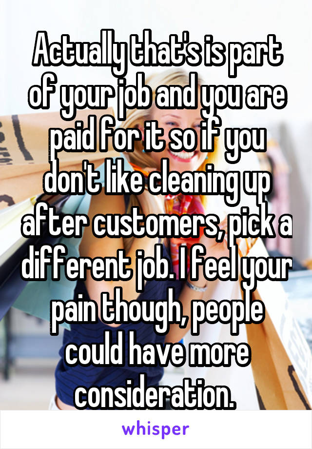Actually that's is part of your job and you are paid for it so if you don't like cleaning up after customers, pick a different job. I feel your pain though, people could have more consideration. 