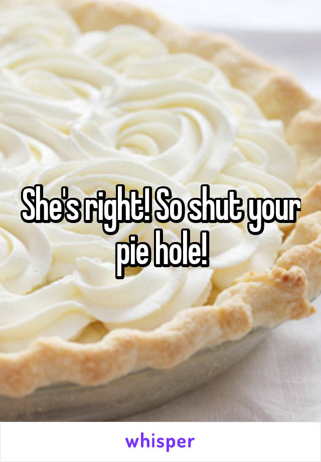 She's right! So shut your pie hole!