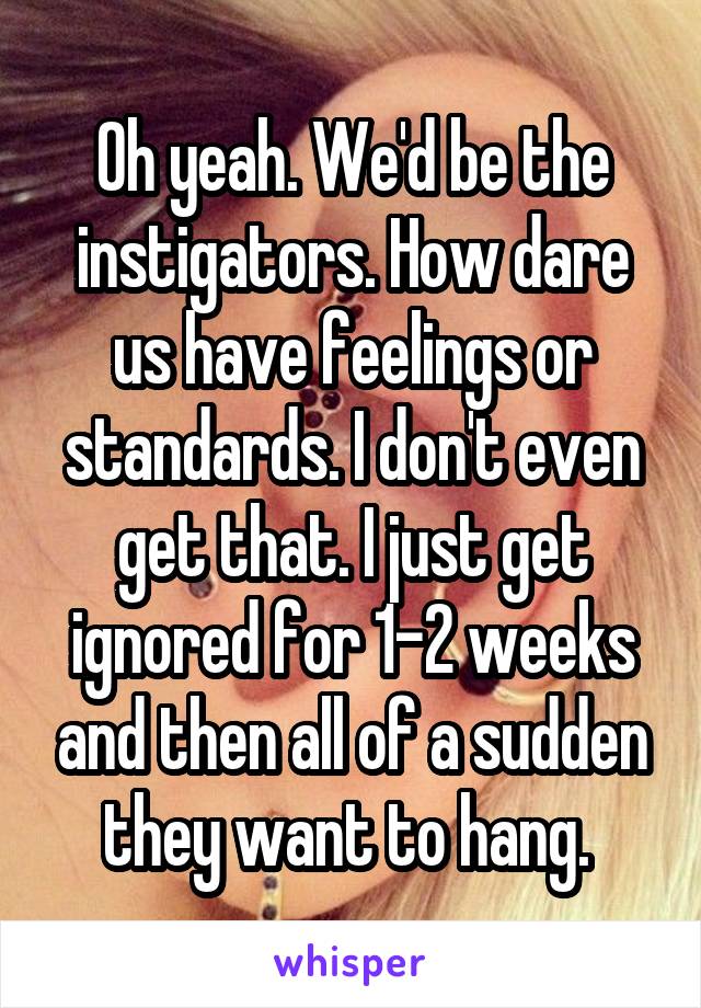 Oh yeah. We'd be the instigators. How dare us have feelings or standards. I don't even get that. I just get ignored for 1-2 weeks and then all of a sudden they want to hang. 