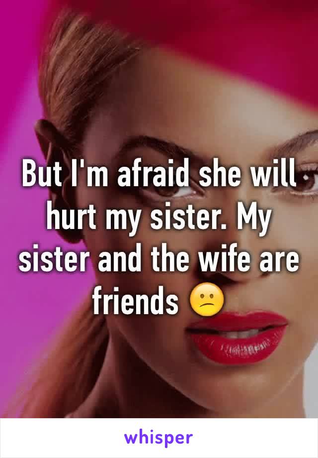 But I'm afraid she will hurt my sister. My sister and the wife are friends 😕