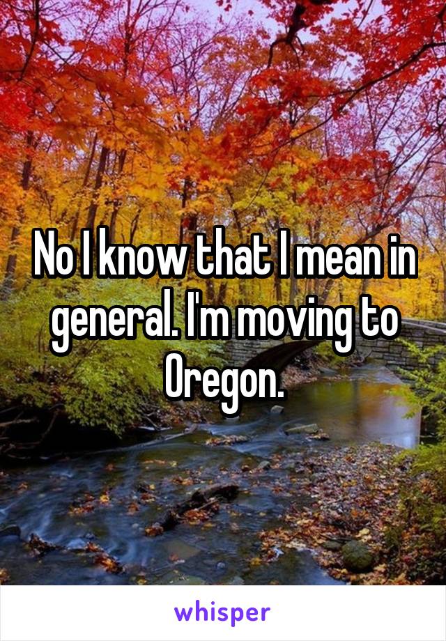 No I know that I mean in general. I'm moving to Oregon.
