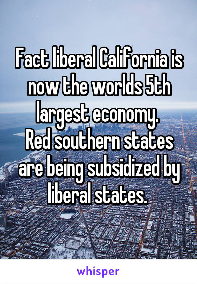 Fact liberal California is now the worlds 5th largest economy. 
Red southern states are being subsidized by liberal states. 
