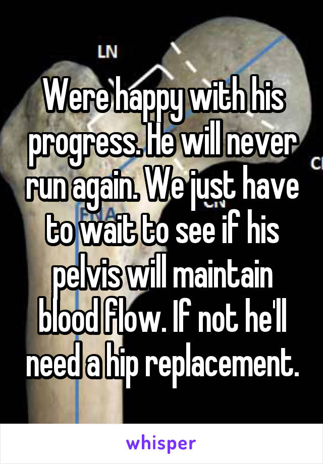 Were happy with his progress. He will never run again. We just have to wait to see if his pelvis will maintain blood flow. If not he'll need a hip replacement.
