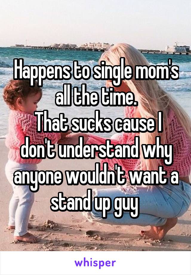 Happens to single mom's all the time.
 That sucks cause I don't understand why anyone wouldn't want a stand up guy 