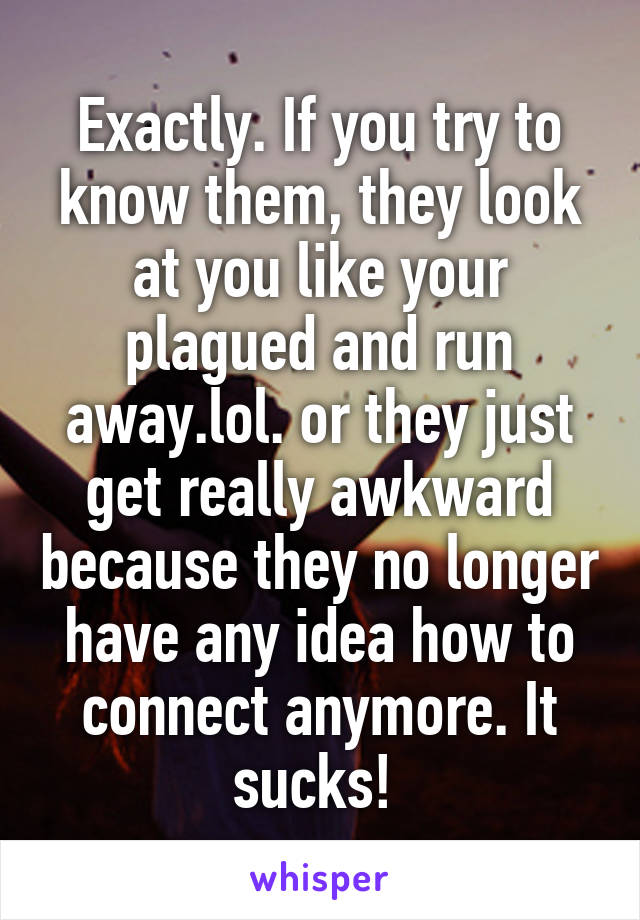 Exactly. If you try to know them, they look at you like your plagued and run away.lol. or they just get really awkward because they no longer have any idea how to connect anymore. It sucks! 