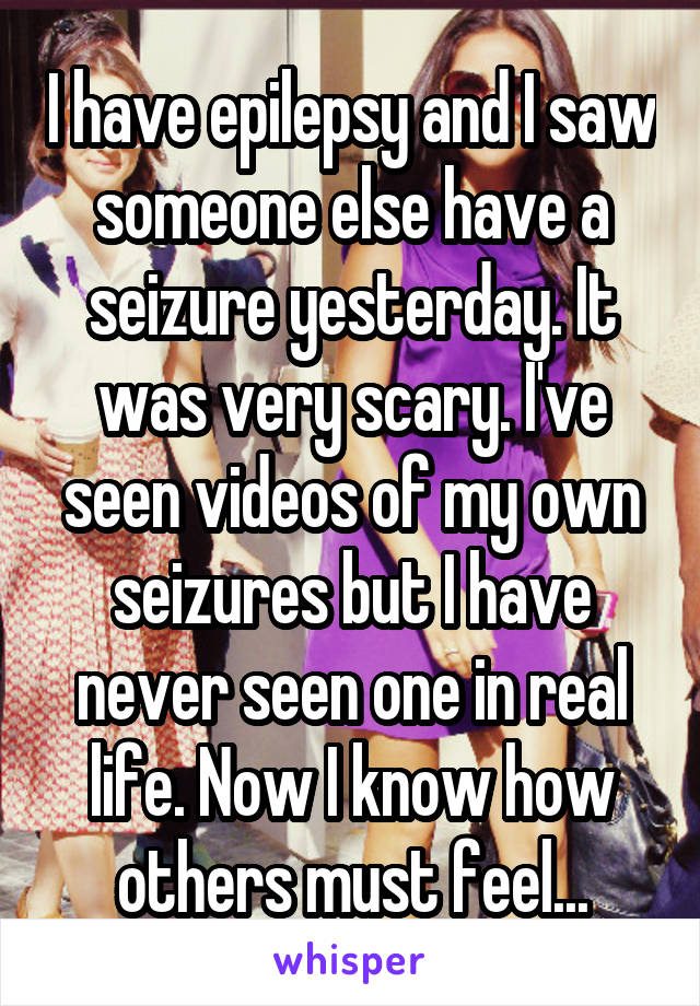 I have epilepsy and I saw someone else have a seizure yesterday. It was very scary. I've seen videos of my own seizures but I have never seen one in real life. Now I know how others must feel...