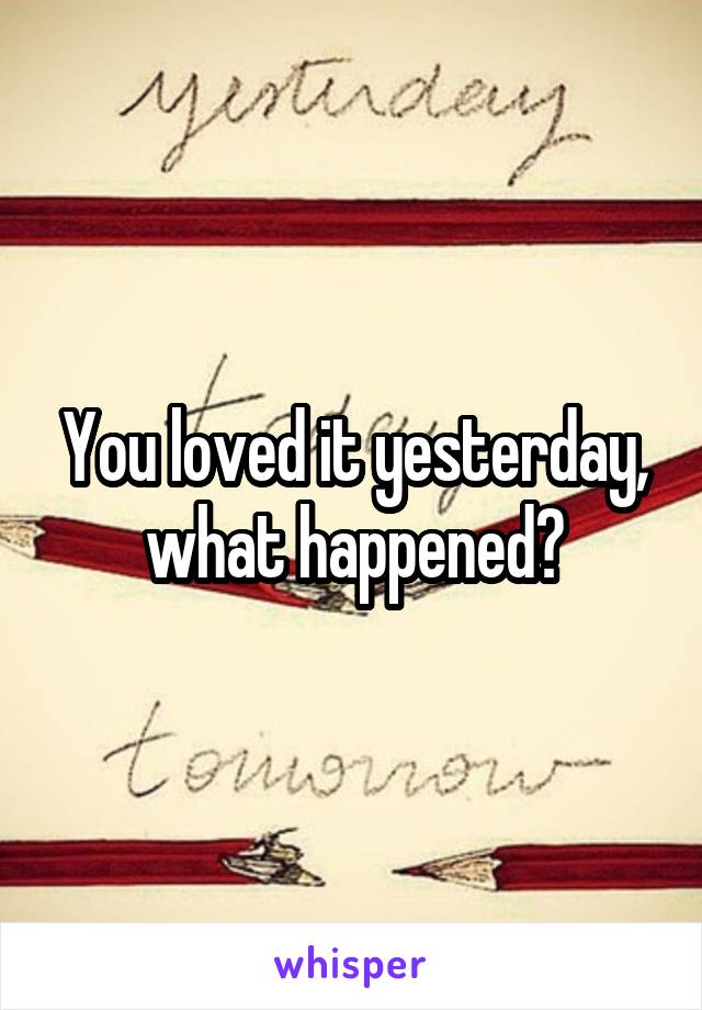 You loved it yesterday, what happened?