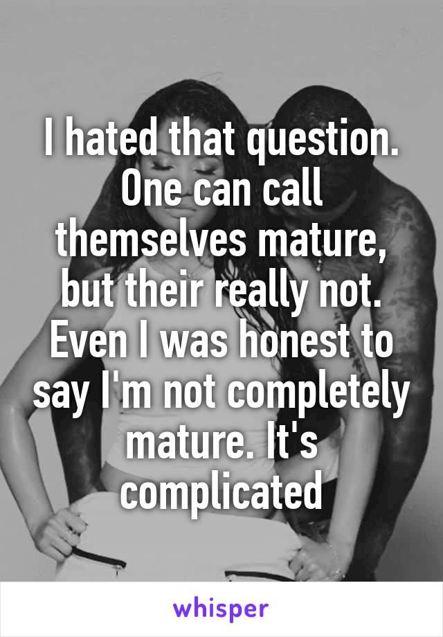 I hated that question. One can call themselves mature, but their really not. Even I was honest to say I'm not completely mature. It's complicated