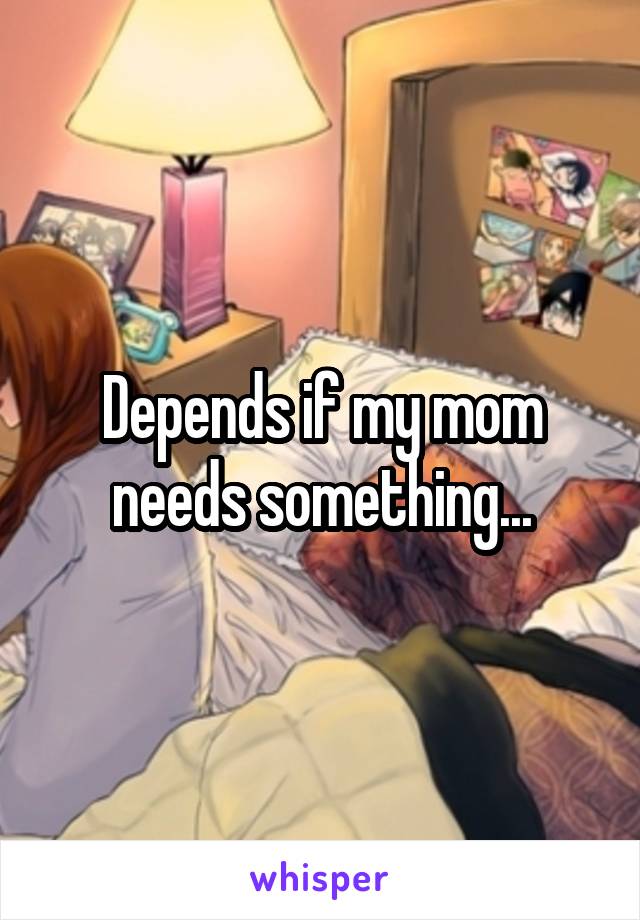 Depends if my mom needs something...