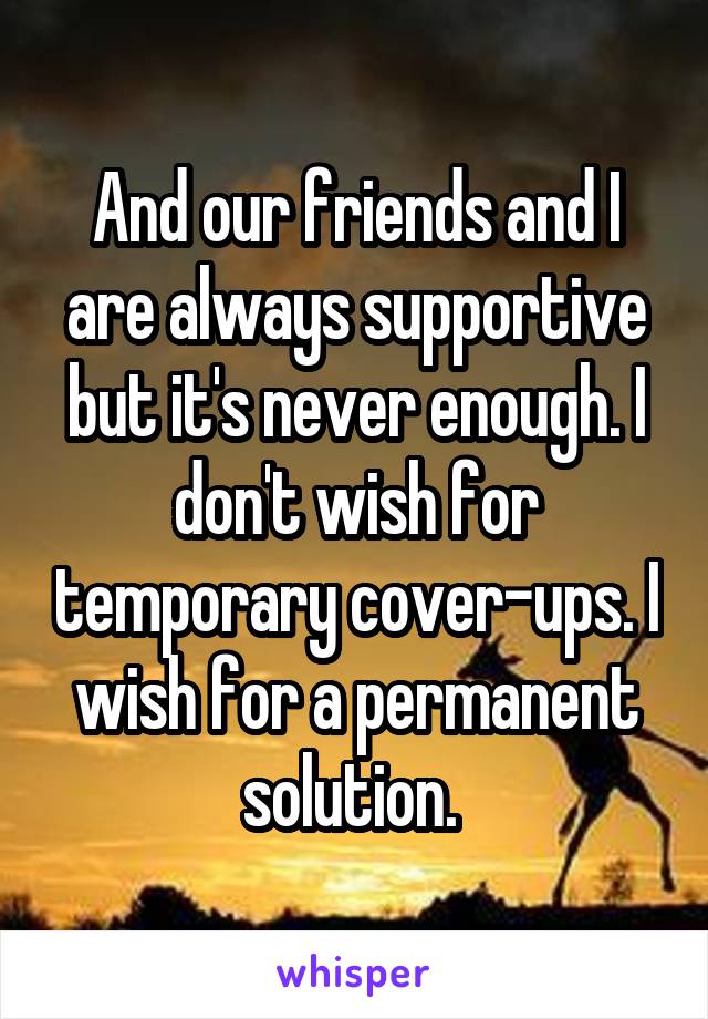 And our friends and I are always supportive but it's never enough. I don't wish for temporary cover-ups. I wish for a permanent solution. 