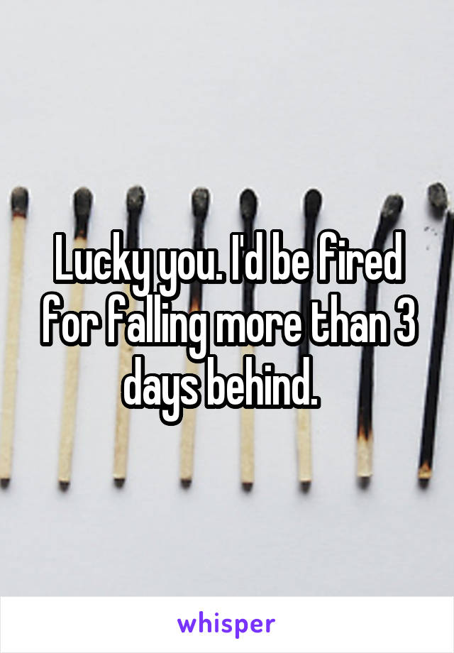 Lucky you. I'd be fired for falling more than 3 days behind.  