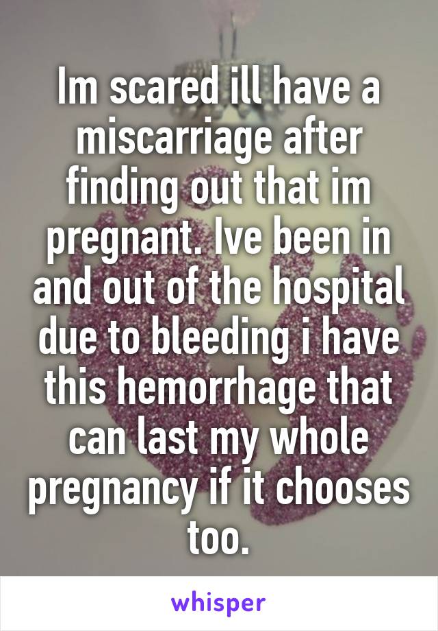 Im scared ill have a miscarriage after finding out that im pregnant. Ive been in and out of the hospital due to bleeding i have this hemorrhage that can last my whole pregnancy if it chooses too.