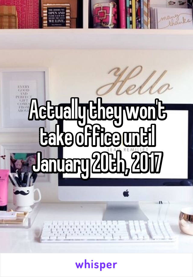 Actually they won't take office until January 20th, 2017
