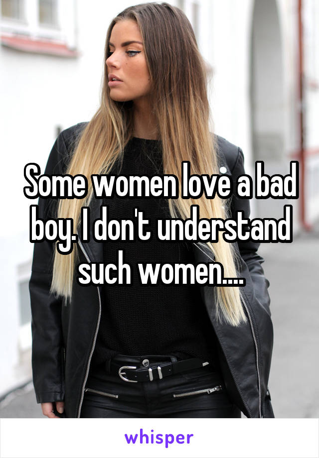 Some women love a bad boy. I don't understand such women....