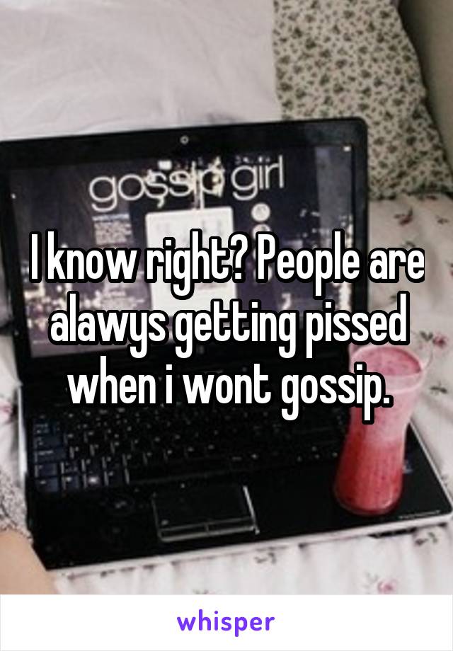I know right? People are alawys getting pissed when i wont gossip.