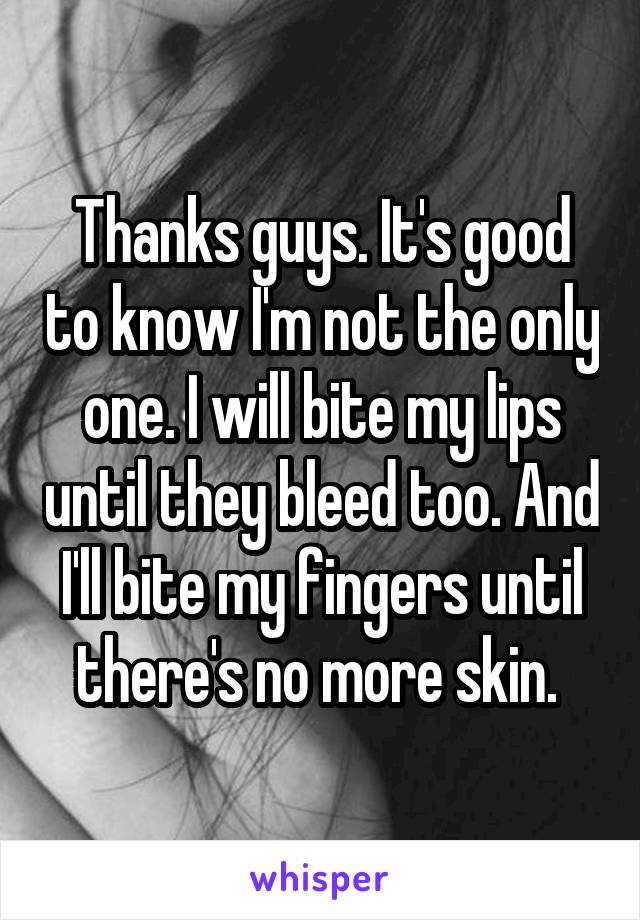 Thanks guys. It's good to know I'm not the only one. I will bite my lips until they bleed too. And I'll bite my fingers until there's no more skin. 
