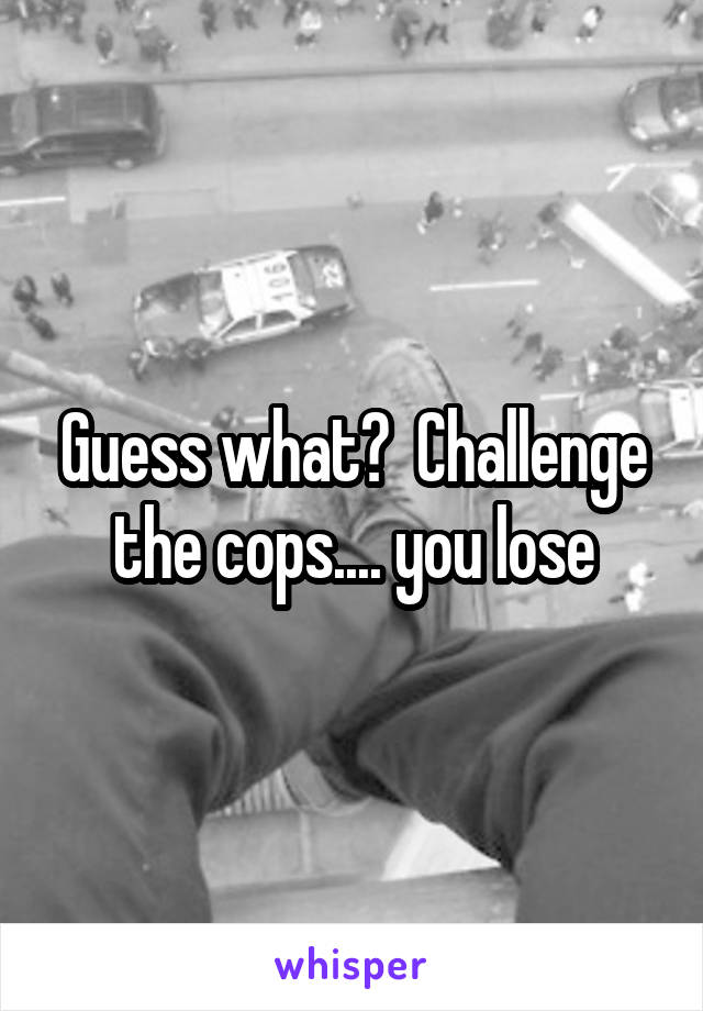 Guess what?  Challenge the cops.... you lose