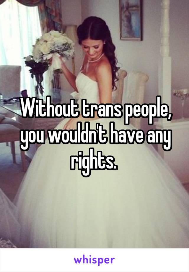 Without trans people, you wouldn't have any rights. 