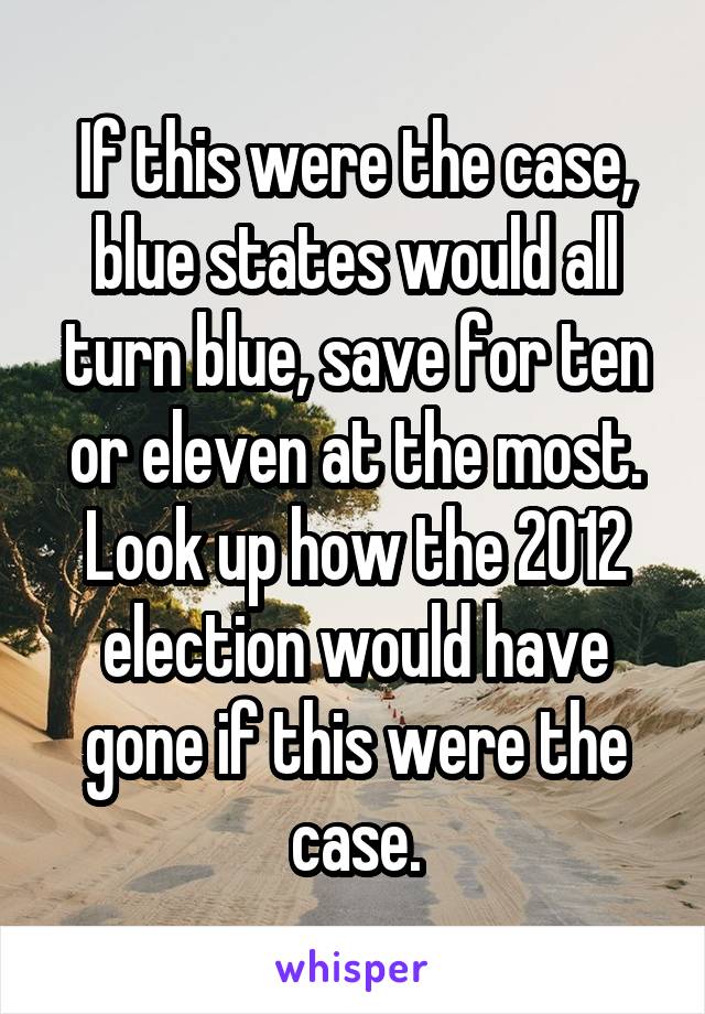 If this were the case, blue states would all turn blue, save for ten or eleven at the most. Look up how the 2012 election would have gone if this were the case.