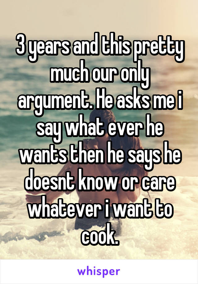 3 years and this pretty much our only argument. He asks me i say what ever he wants then he says he doesnt know or care whatever i want to cook.
