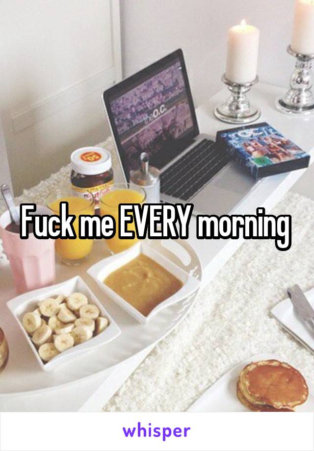 Fuck me EVERY morning 