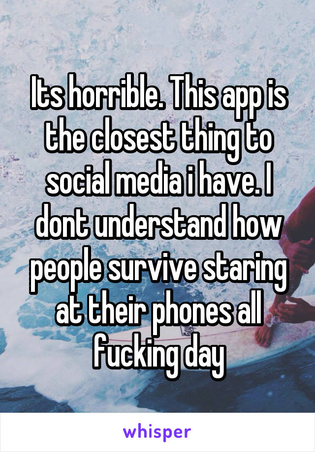 Its horrible. This app is the closest thing to social media i have. I dont understand how people survive staring at their phones all fucking day