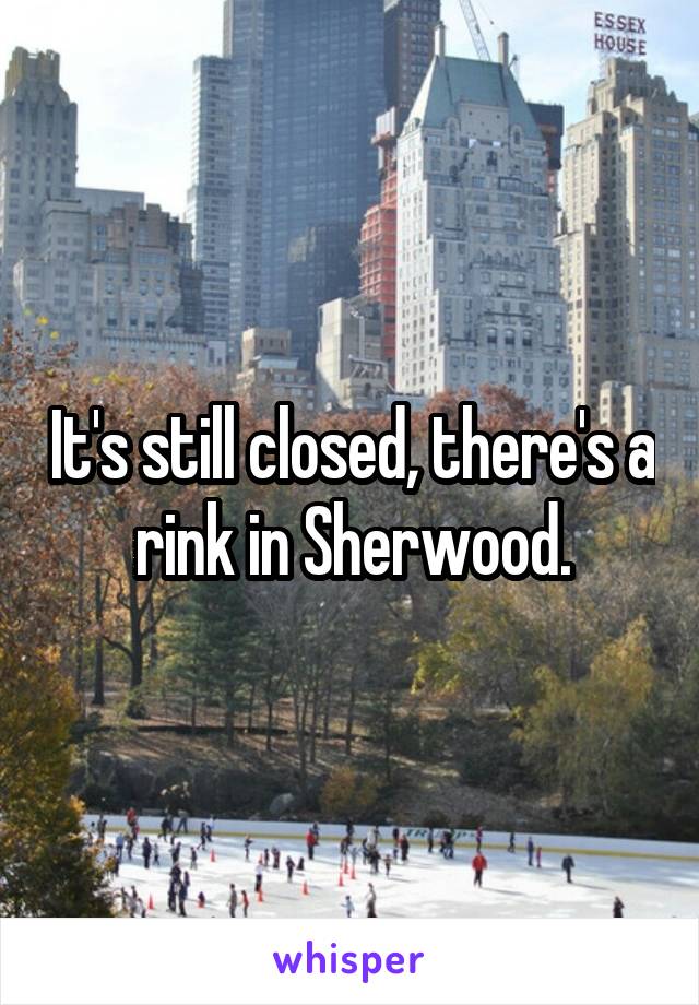 It's still closed, there's a rink in Sherwood.