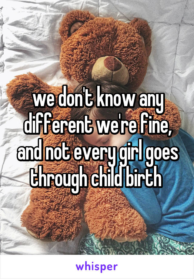 we don't know any different we're fine, and not every girl goes through child birth 