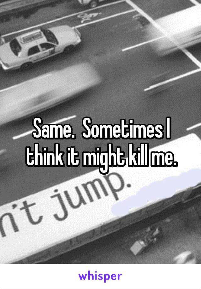 Same.  Sometimes I think it might kill me.