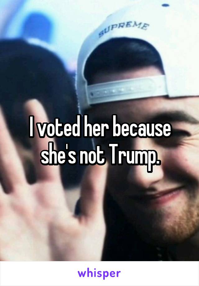 I voted her because she's not Trump.