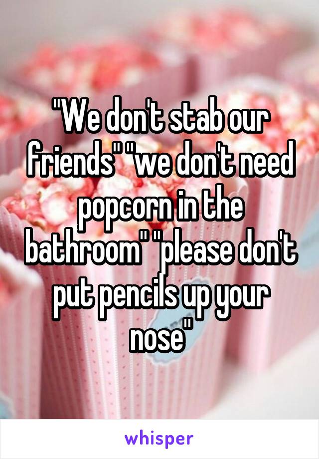 "We don't stab our friends" "we don't need popcorn in the bathroom" "please don't put pencils up your nose"