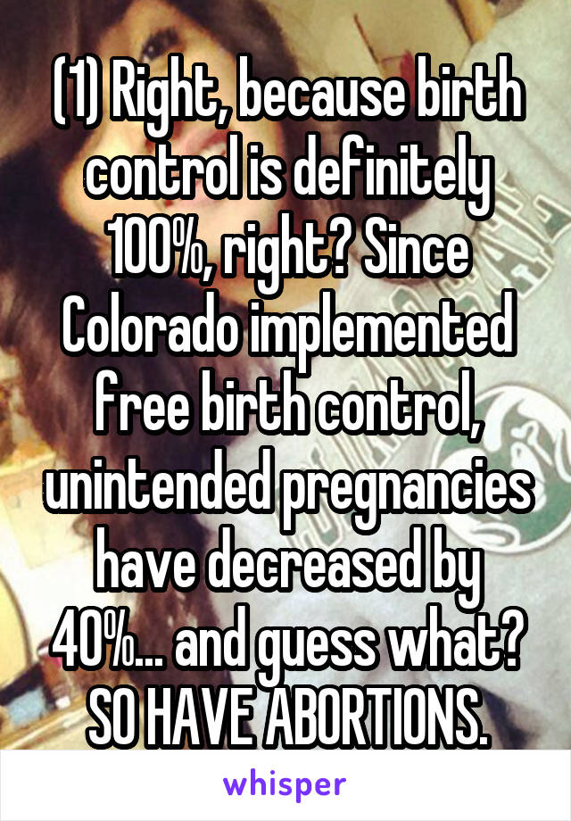 (1) Right, because birth control is definitely 100%, right? Since Colorado implemented free birth control, unintended pregnancies have decreased by 40%... and guess what? SO HAVE ABORTIONS.