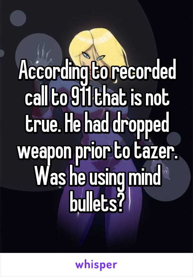 According to recorded call to 911 that is not true. He had dropped weapon prior to tazer. Was he using mind bullets?