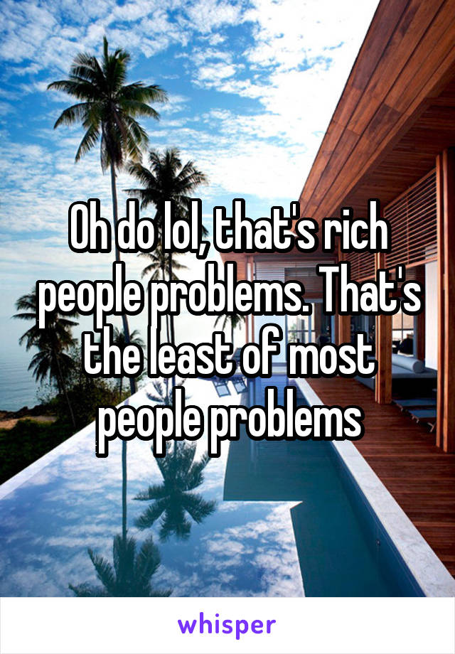 Oh do lol, that's rich people problems. That's the least of most people problems