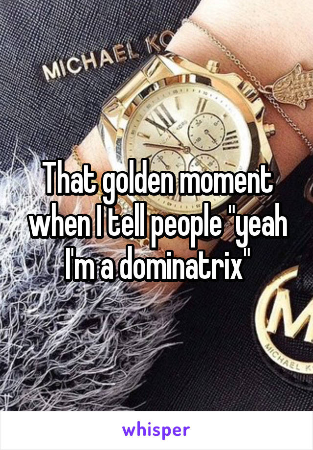 That golden moment when I tell people "yeah I'm a dominatrix"