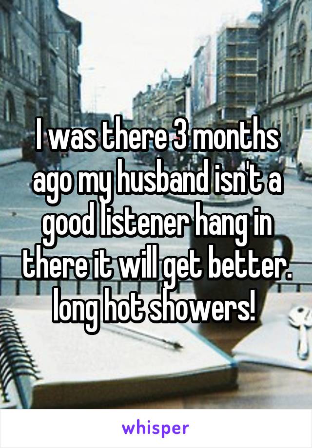I was there 3 months ago my husband isn't a good listener hang in there it will get better. long hot showers! 