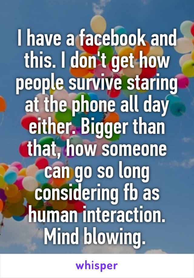 I have a facebook and this. I don't get how people survive staring at the phone all day either. Bigger than that, how someone can go so long considering fb as human interaction. Mind blowing. 