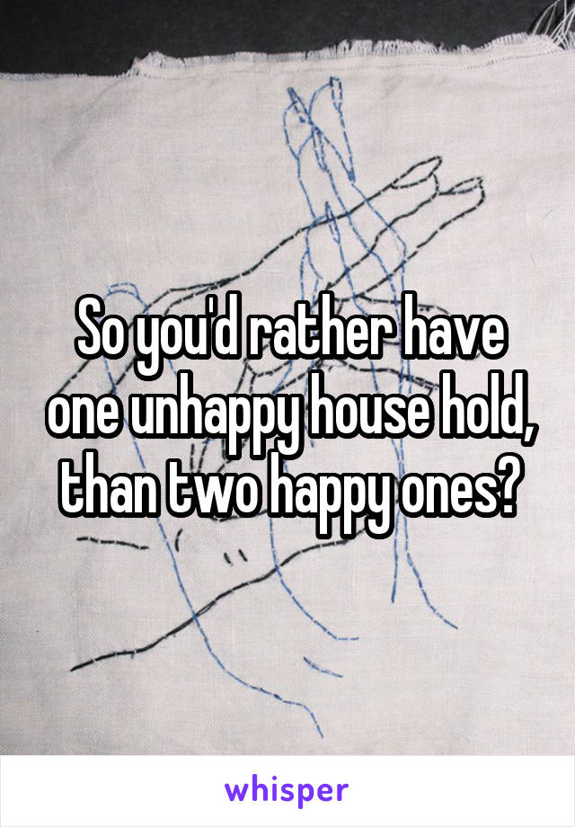 So you'd rather have one unhappy house hold, than two happy ones?