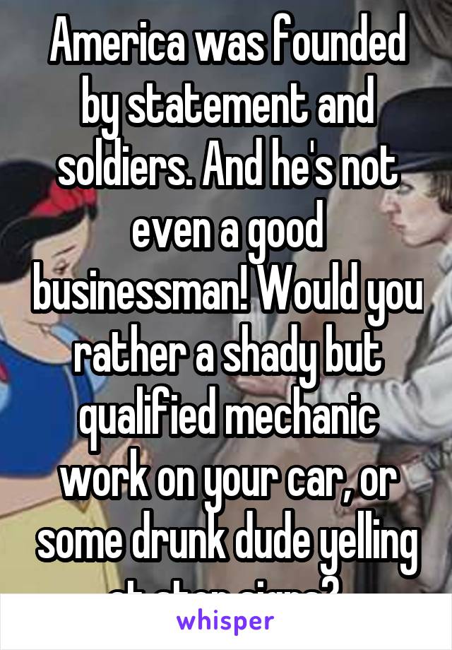 America was founded by statement and soldiers. And he's not even a good businessman! Would you rather a shady but qualified mechanic work on your car, or some drunk dude yelling at stop signs? 