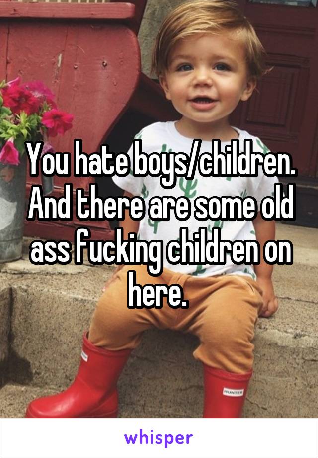 You hate boys/children. And there are some old ass fucking children on here. 