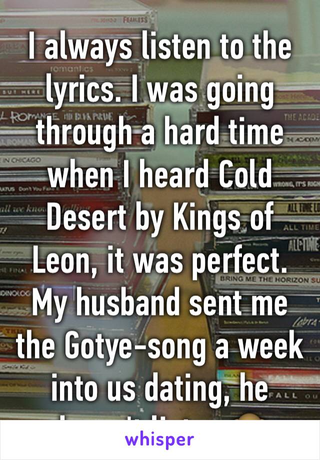 I always listen to the lyrics. I was going through a hard time when I heard Cold Desert by Kings of Leon, it was perfect. My husband sent me the Gotye-song a week into us dating, he doesn't listen.🙈