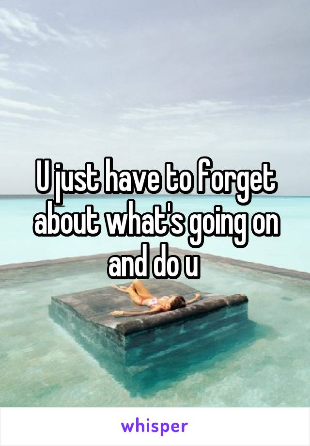 U just have to forget about what's going on and do u 