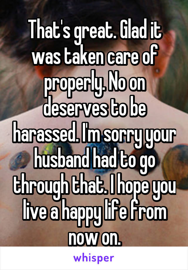 That's great. Glad it was taken care of properly. No on deserves to be harassed. I'm sorry your husband had to go through that. I hope you live a happy life from now on.