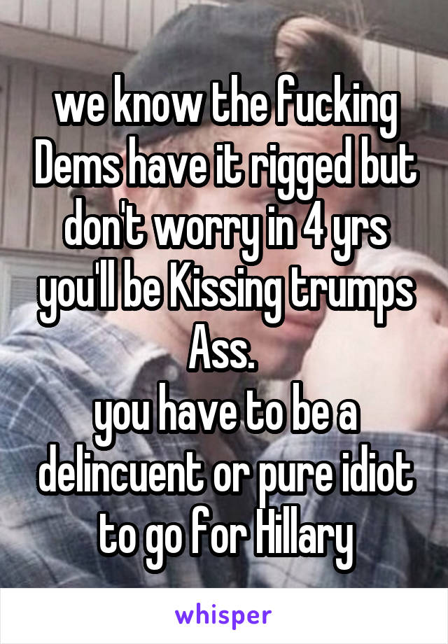 we know the fucking Dems have it rigged but don't worry in 4 yrs you'll be Kissing trumps Ass. 
you have to be a delincuent or pure idiot to go for Hillary