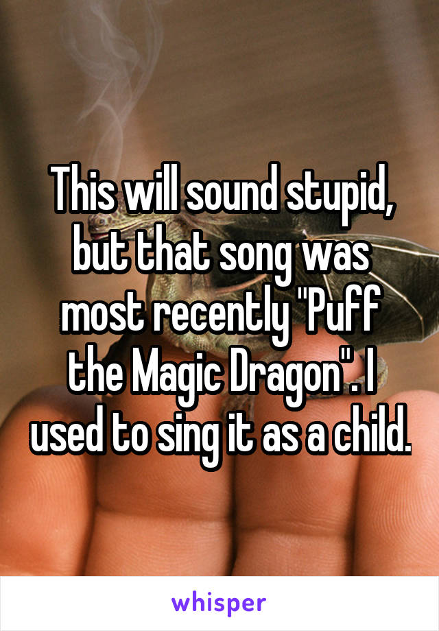 This will sound stupid, but that song was most recently "Puff the Magic Dragon". I used to sing it as a child.