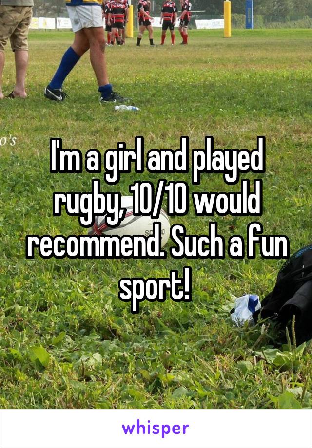 I'm a girl and played rugby, 10/10 would recommend. Such a fun sport! 