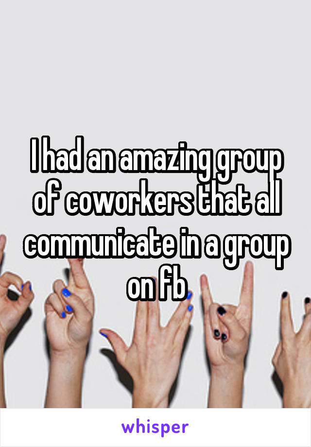 I had an amazing group of coworkers that all communicate in a group on fb